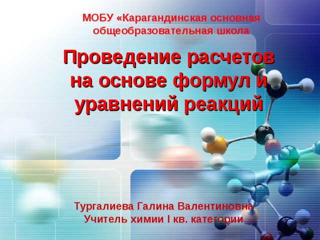 МОБУ «Карагандинская основная общеобразовательная школа Проведение расчетов на основе формул и уравнений реакций Тургалиева Галина Валентиновна Учитель химии I кв. категории