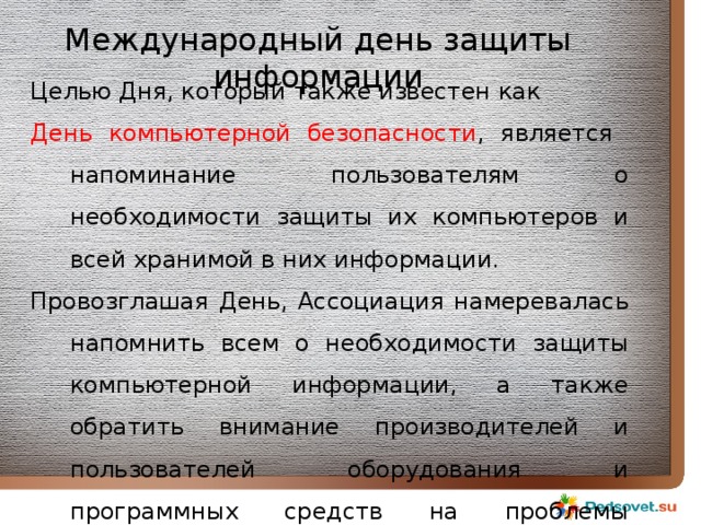Международный день защиты информации Целью Дня, который также известен как День компьютерной безопасности , является напоминание пользователям о необходимости защиты их компьютеров и всей хранимой в них информации. Провозглашая День, Ассоциация намеревалась напомнить всем о необходимости защиты компьютерной информации, а также обратить внимание производителей и пользователей оборудования и программных средств на проблемы безопасности 