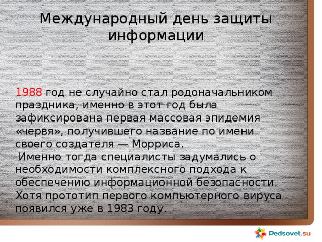 Международный день защиты информации 1988 год не случайно стал родоначальником праздника, именно в этот год была зафиксирована первая массовая эпидемия «червя», получившего название по имени своего создателя — Морриса.  Именно тогда специалисты задумались о необходимости комплексного подхода к обеспечению информационной безопасности. Хотя прототип первого компьютерного вируса появился уже в 1983 году. 
