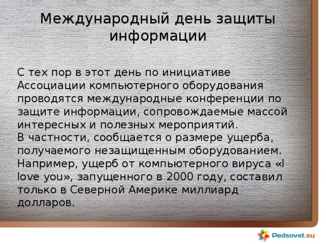Международный день защиты информации С тех пор в этот день по инициативе Ассоциации компьютерного оборудования проводятся международные конференции по защите информации, сопровождаемые массой интересных и полезных мероприятий. В частности, сообщается о размере ущерба, получаемого незащищенным оборудованием. Например, ущерб от компьютерного вируса «I love you», запущенного в 2000 году, составил только в Северной Америке миллиард долларов. 