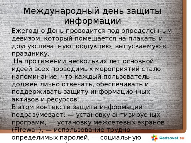 Международный день защиты информации Ежегодно День проводится под определенным девизом, который помещается на плакаты и другую печатную продукцию, выпускаемую к празднику.  На протяжении нескольких лет основной идеей всех проводимых мероприятий стало напоминание, что каждый пользователь должен лично отвечать, обеспечивать и поддерживать защиту информационных активов и ресурсов. В этом контексте защита информации подразумевает: — установку антивирусных программ, — установку межсетевых экранов (Firewall), — использование трудно определимых паролей, — социальную инженерию, — физическую защиту информационных ресурсов и активов и другие меры.   