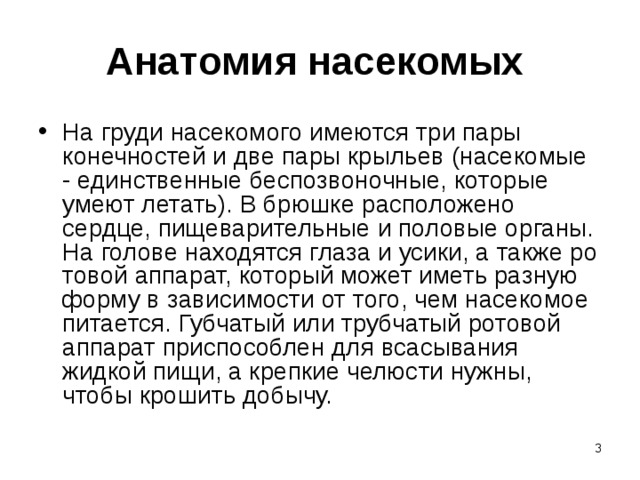 Анатомия насекомых  На груди насекомого имеются три пары конечностей и две пары крыльев (насекомые - единственные беспозвоночные, которые умеют летать). В брюшке расположено сердце, пищеварительные и половые органы. На голове находятся глаза и усики, а также ро­товой аппарат, который может иметь разную форму в зависимости от  того, чем насекомое питается. Губчатый или трубчатый ротовой аппарат приспособлен для всасывания жидкой пищи, а крепкие че­люсти нужны, чтобы крошить добычу.  