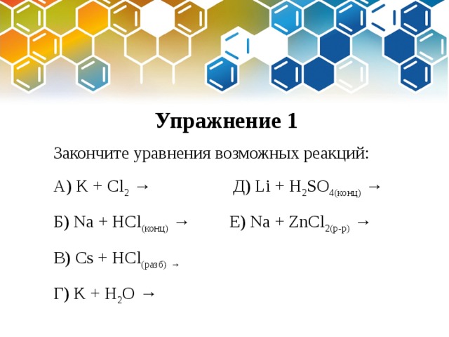 Упражнение 1 Закончите уравнения возможных реакций: А) K + Cl 2 → Д) Li + H 2 SO 4(конц) → Б) Na + HCl (конц) → Е) Na + ZnCl 2(р-р) → В) Cs + HCl (разб)  → Г) K + H 2 O → 