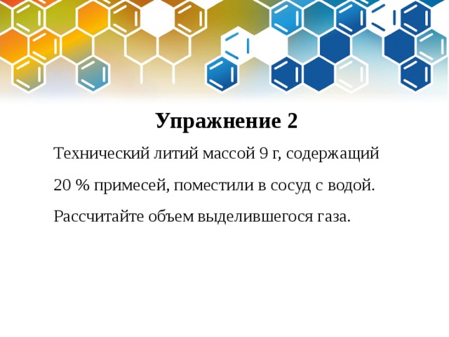 Упражнение 2 Технический литий массой 9 г, содержащий 20 % примесей, поместили в сосуд с водой. Рассчитайте объем выделившегося газа. 