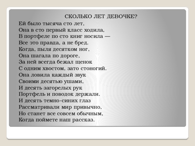 СКОЛЬКО ЛЕТ ДЕВОЧКЕ? Ей было тысяча сто лет,  Она в сто первый класс ходила,  В портфеле по сто книг носила —  Все это правда, а не бред.  Когда, пыля десятком ног,  Она шагала по дороге,  За ней всегда бежал щенок  С одним хвостом, зато стоногий.  Она ловила каждый звук  Своими десятью ушами,  И десять загорелых рук  Портфель и поводок держали.  И десять темно-синих глаз  Рассматривали мир привычно,  Но станет все совсем обычным,  Когда поймете наш рассказ. 