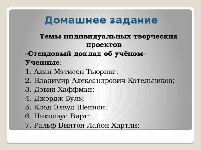 Домашнее задание Темы индивидуальных творческих проектов «Стендовый доклад об учёном» Ученные : 1. Алан Мэтисон Тьюринг; 2. Владимир Александрович Котельников; 3. Дэвид Хаффман; 4. Джордж Буль; 5. Клод Элвуд Шеннон; 6. Николаус Вирт; 7. Ральф Винтон Лайон Хартли; 