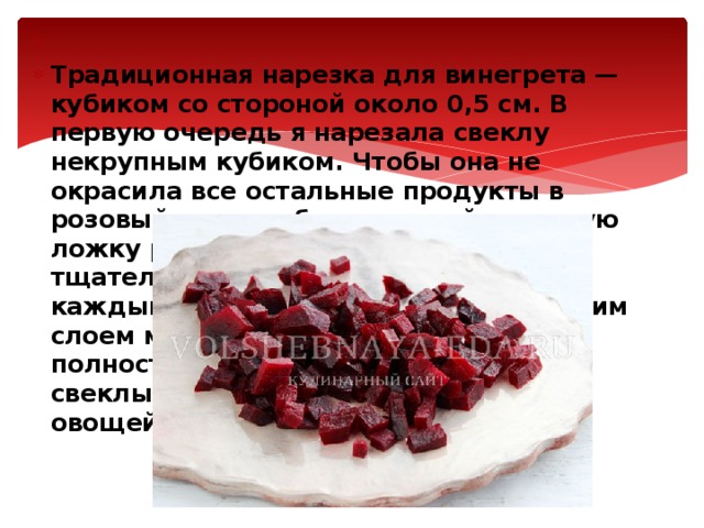   Традиционная нарезка для винегрета — кубиком со стороной около 0,5 см. В первую очередь я нарезала свеклу некрупным кубиком. Чтобы она не окрасила все остальные продукты в розовый цвет, добавила к ней столовую ложку растительного масла и тщательно перемешала. В результате каждый кусочек обволакивается тонким слоем масла, что уменьшает (хотя полностью не убирает) способность свеклы к окрашиванию остальных овощей .