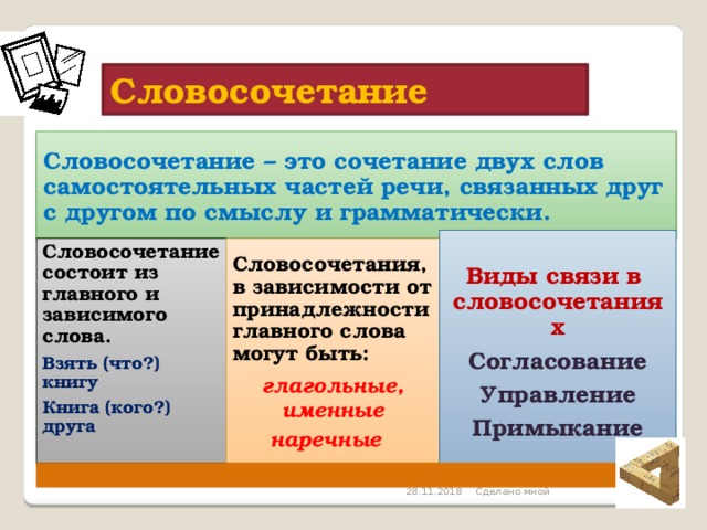 Словосочетание Словосочетание – это сочетание двух слов самостоятельных частей речи, связанных друг с другом по смыслу и грамматически. Виды связи в словосочетаниях Согласование Управление Примыкание Словосочетания, в зависимости от принадлежности главного слова могут быть: Словосочетание состоит из главного и зависимого слова. Взять (что?) книгу глагольные, именные Книга (кого?) друга наречные  Сделано мной  28.11.2018 