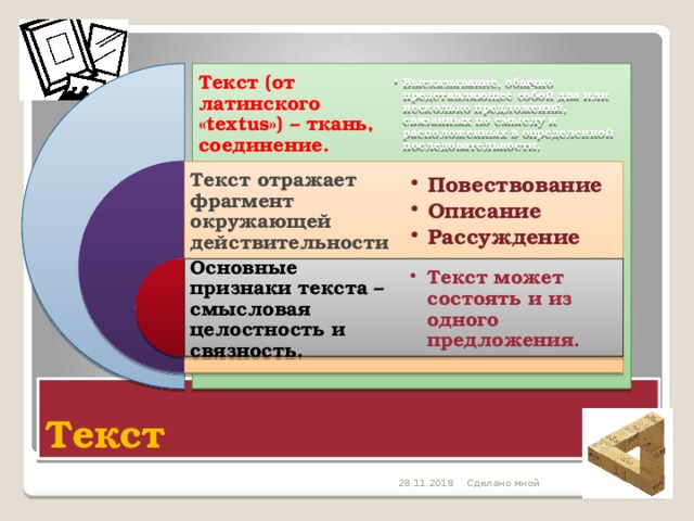 Текст (от латинского «textus») – ткань, соединение. Высказывание, обычно представляющее собой два или несколько предложений, связанных по смыслу и расположенных в определенной последовательности. Высказывание, обычно представляющее собой два или несколько предложений, связанных по смыслу и расположенных в определенной последовательности. Текст отражает фрагмент окружающей действительности Повествование Описание Рассуждение Повествование Описание Рассуждение Основные признаки текста – смысловая целостность и связность. Текст может состоять и из одного предложения. Текст может состоять и из одного предложения. Текст 28.11.2018 Сделано мной 5 