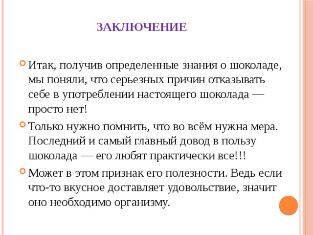 Заключение Итак, получив определенные знания о шоколаде, мы поняли, что серьезных причин отказывать себе в употреблении настоящего шоколада — просто нет! Только нужно помнить, что во всём нужна мера. Последний и самый главный довод в пользу шоколада — его любят практически все!!! Может в этом признак его полезности. Ведь если что-то вкусное доставляет удовольствие, значит оно необходимо организму. 