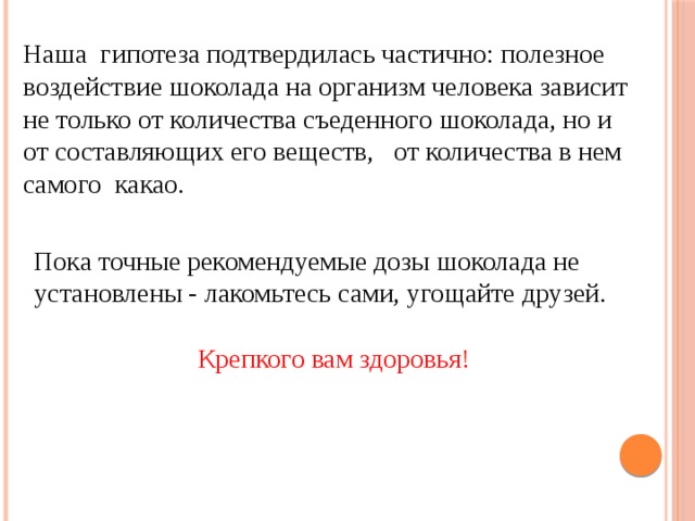 Наша гипотеза подтвердилась частично: полезное воздействие шоколада на организм человека зависит не только от количества съеденного шоколада, но и от составляющих его веществ, от количества в нем самого какао. Пока точные рекомендуемые дозы шоколада не установлены - лакомьтесь сами, угощайте друзей. Крепкого вам здоровья! 