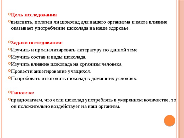Цель исследования  выяснить, полезен ли шоколад для нашего организма и какое влияние оказывает употребление шоколада на наше здоровье.  Задачи исследования: Изучить и проанализировать литературу по данной теме. Изучить состав и виды шоколада. Изучить влияние шоколада на организм человека. Провести анкетирование учащихся. Попробовать изготовить шоколад в домашних условиях.  Гипотеза:  предполагаем, что если шоколад употреблять в умеренном количестве, то он положительно воздействует на наш организм.     