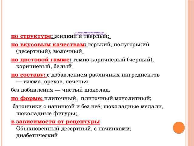       2.2 Классификация шоколада.  Шоколад подразделяют на группы    по структуре : жидкий и твердый;  по вкусовым качествам : горький, полугорький (десертный), молочный  по цветовой гамме : темно-коричневый (черный), коричневый, белый  по составу: с добавлением различных ингредиентов — изюма, орехов, печенья без добавления — чистый шоколад. по форме: плиточный, плиточный монолитный;  батончики с начинкой и без неё; шоколадные медали, шоколадные фигуры;  в зависимости от рецептуры  Обыкновенный десертный, с начинками; диабетический   
