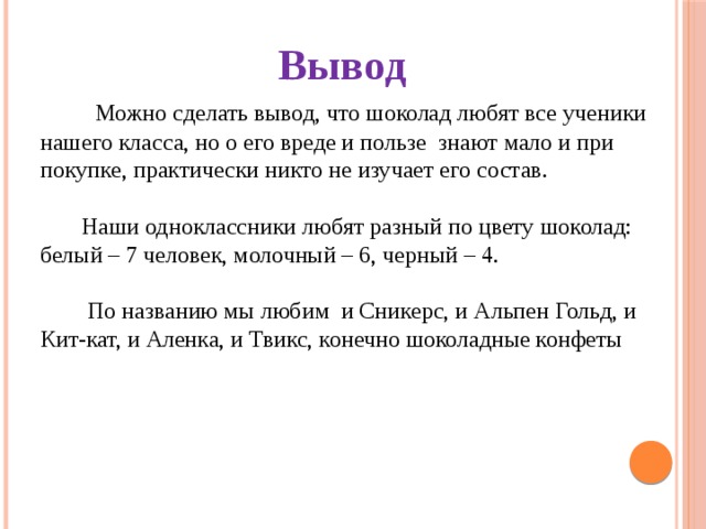 Вывод  Можно сделать вывод, что шоколад любят все ученики нашего класса, но о его вреде и пользе знают мало и при покупке, практически никто не изучает его состав.  Наши одноклассники любят разный по цвету шоколад: белый – 7 человек, молочный – 6, черный – 4.  По названию мы любим и Сникерс, и Альпен Гольд, и Кит-кат, и Аленка, и Твикс, конечно шоколадные конфеты  