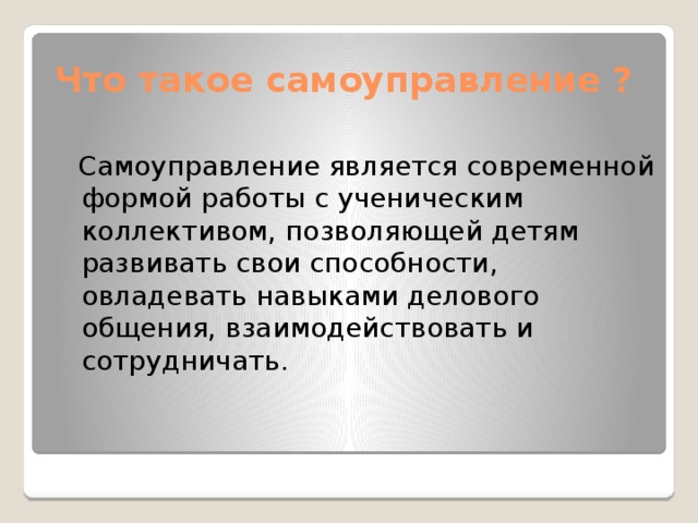 Что такое самоуправление ?  Самоуправление является современной формой работы с ученическим коллективом, позволяющей детям развивать свои способности, овладевать навыками делового общения, взаимодействовать и сотрудничать. 