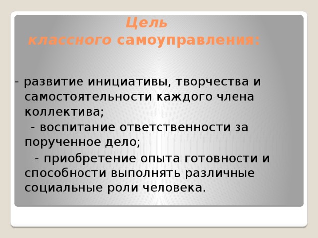 Цель классного  самоуправления: - развитие инициативы, творчества и самостоятельности каждого члена коллектива;  - воспитание ответственности за порученное дело;  - приобретение опыта готовности и способности выполнять различные социальные роли человека. 