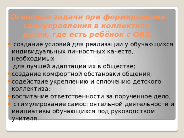 Основные задачи при формировании самоуправления в коллективе  детей, где есть ребёнок с ОВЗ:    создание условий для реализации у обучающихся индивидуальных личностных качеств, необходимых  для лучшей адаптации их в обществе; создание комфортной обстановки общения; содействие укреплению и сплочению детского коллектива; воспитание ответственности за порученное дело;  стимулирование самостоятельной деятельности и инициативы обучающихся под руководством учителя. 