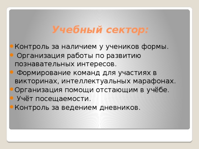 Учебный сектор:   Контроль за наличием у учеников формы.  Организация работы по развитию познавательных интересов.  Формирование команд для участиях в викторинах, интеллектуальных марафонах. Организация помощи отстающим в учёбе.  Учёт посещаемости. Контроль за ведением дневников. 