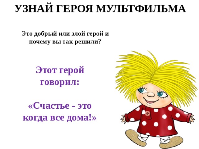 УЗНАЙ ГЕРОЯ МУЛЬТФИЛЬМА Это добрый или злой герой и почему вы так решили? Этот герой говорил:  «Счастье - это когда все дома!» 