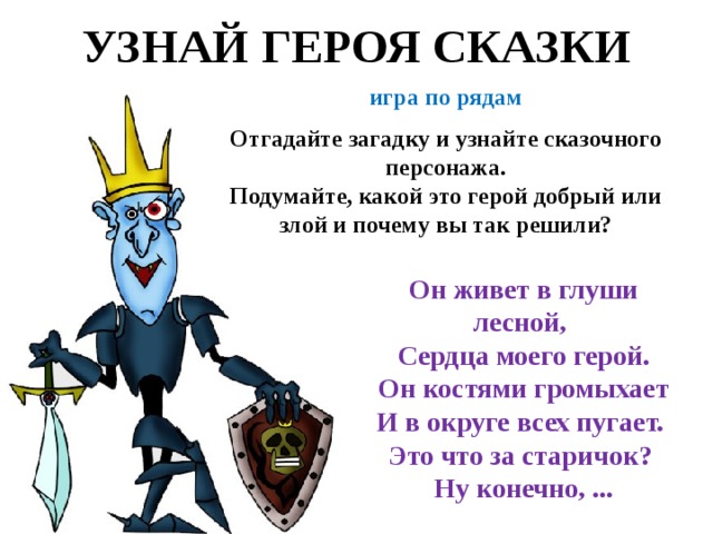 УЗНАЙ ГЕРОЯ СКАЗКИ игра по рядам  Отгадайте загадку и узнайте сказочного персонажа. Подумайте, какой это герой добрый или злой и почему вы так решили? Он живет в глуши лесной, Сердца моего герой.  Он костями громыхает И в округе всех пугает. Это что за старичок? Ну конечно, ... 
