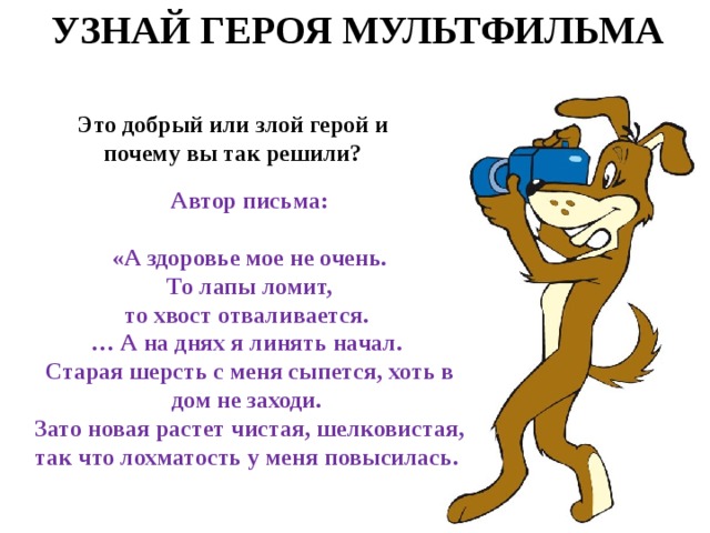 УЗНАЙ ГЕРОЯ МУЛЬТФИЛЬМА Это добрый или злой герой и почему вы так решили? Автор письма:  «А здоровье мое не очень.  То лапы ломит, то хвост отваливается.  … А на днях я линять начал. Старая шерсть с меня сыпется, хоть в дом не заходи. Зато новая растет чистая, шелковистая, так что лохматость у меня повысилась. 