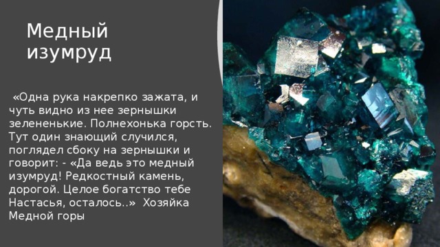 Медный изумруд  «Одна рука накрепко зажата, и чуть видно из нее зернышки зелененькие. Полнехонька горсть. Тут один знающий случился, поглядел сбоку на зернышки и говорит: - «Да ведь это медный изумруд! Редкостный камень, дорогой. Целое богатство тебе Настасья, осталось..» Хозяйка Медной горы 