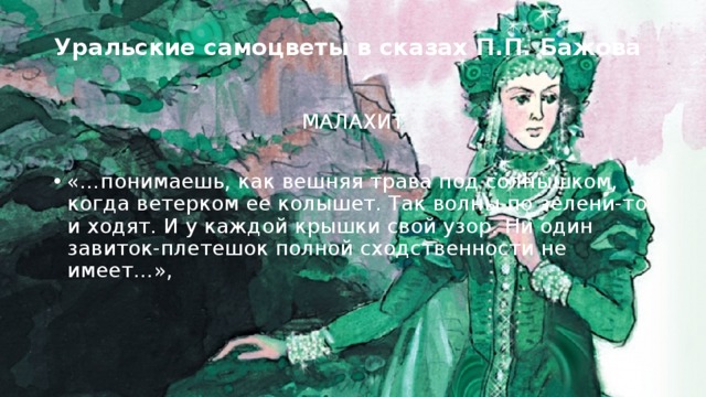 Уральские самоцветы в сказах П.П. Бажова   МАЛАХИТ «…понимаешь, как вешняя трава под солнышком, когда ветерком ее колышет. Так волны по зелени-то и ходят. И у каждой крышки свой узор. Ни один завиток-плетешок полной сходственности не имеет…», 