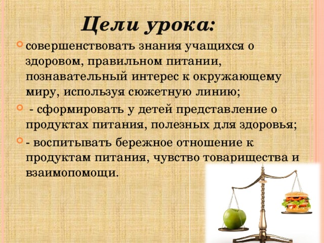Цели урока:   совершенствовать знания учащихся о здоровом, правильном питании, познавательный интерес к окружающему миру, используя сюжетную линию;  - сформировать у детей представление о продуктах питания, полезных для здоровья; - воспитывать бережное отношение к продуктам питания, чувство товарищества и взаимопомощи.   