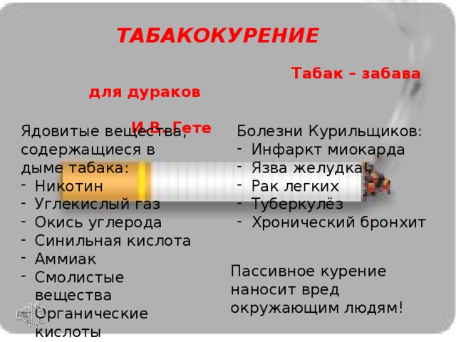ТАБАКОКУРЕНИЕ  Табак – забава для дураков  И.В. Гете Ядовитые вещества, содержащиеся в дыме табака: Болезни Курильщиков: Никотин Углекислый газ Окись углерода Синильная кислота Аммиак Смолистые вещества Органические кислоты Инфаркт миокарда Язва желудка Рак легких Туберкулёз Хронический бронхит Пассивное курение наносит вред окружающим людям! 