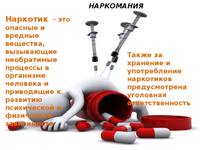  НАРКОМАНИЯ Наркотик  - это опасные и вредные вещества, вызывающие необратимые процессы в организме человека и приводящие к развитию психической и физической зависимости Вред наркомании - при воздействии наркотических ядов на человеческий организм, а в эксперименте и на организм животных, поражаются все без исключения органы и системы. Уже первый однократный прием наркотического вещества может оказаться роковым либо привести к тяжелейшим последствиям, инвалидности. Наркомания ведет к грубому нарушению жизнедеятельности организма и социальной деградации. Наркотик - это яд, который медленно разрушает не только внутренние органы человека, но его мозг и психику. Также за хранение и употребление наркотиков предусмотрена уголовная ответственность 