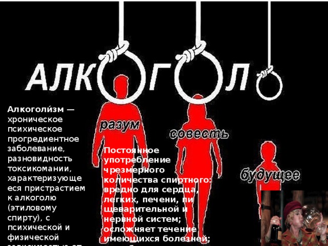 Алкоголи́зм  — хроническое психическое прогредиентное заболевание, разновидность токсикомании, характеризующееся пристрастием к алкоголю (этиловому спирту), с психической и физической зависимостью от него Постоянное употребление чрезмерного количества спиртного: вредно для сердца, легких, печени, пи­щеварительной и нервной систем; осложняет течение имеющихся болезней; усугубляет психические и умственные рас­стройства; приводит к несчастным случаям 