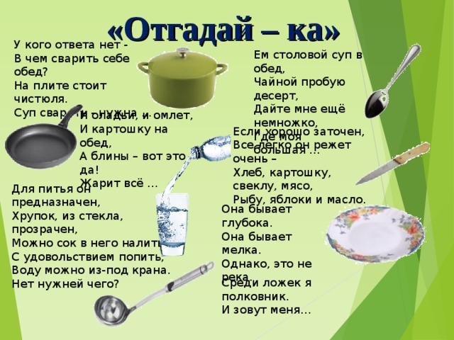 «Отгадай – ка» У кого ответа нет - В чем сварить себе обед? На плите стоит чистюля. Суп сварить - нужна ... Ем столовой суп в обед, Чайной пробую десерт, Дайте мне ещё немножко, Где моя большая ... И оладьи, и омлет, И картошку на обед, А блины – вот это да! Жарит всё ... Если хорошо заточен,  Все легко он режет очень –  Хлеб, картошку, свеклу, мясо,  Рыбу, яблоки и масло. Для питья он предназначен, Хрупок, из стекла, прозрачен, Можно сок в него налить, С удовольствием попить, Воду можно из-под крана. Нет нужней чего? Она бывает глубока.  Она бывает мелка.  Однако, это не река. Среди ложек я полковник.  И зовут меня… 