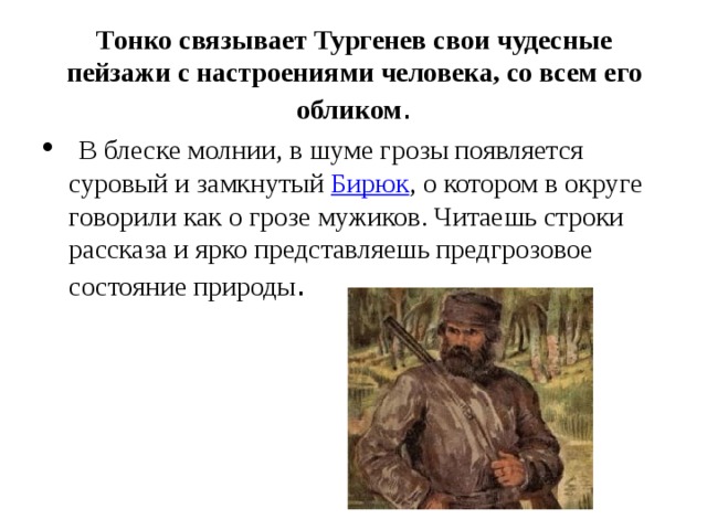 Тонко связывает Тургенев свои чудесные пейзажи с настроениями человека, со всем его обликом .  В блеске молнии, в шуме грозы появляется суровый и замкнутый  Бирюк , о котором в округе говорили как о грозе мужиков. Читаешь строки рассказа и ярко представляешь предгрозовое состояние природы . 