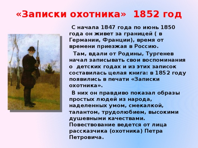 «Записки охотника» 1852 год С начала 1847 года по июнь 1850 года он живет за границей ( в Германии, Франции), время от времени приезжая в Россию.  Там, вдали от Родины, Тургенев начал записывать свои воспоминания о детских годах и из этих записок составилась целая книга: в 1852 году появились в печати «Записки охотника». В них он правдиво показал образы простых людей из народа, наделенных умом, смекалкой, талантом, трудолюбием, высокими душевными качествами. Повествование ведется от лица рассказчика (охотника) Петра Петровича. 
