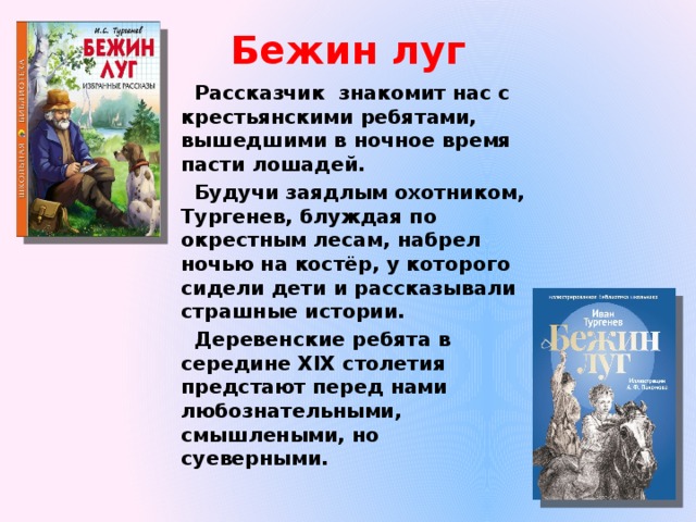 Бежин луг Рассказчик знакомит нас с крестьянскими ребятами, вышедшими в ночное время пасти лошадей. Будучи заядлым охотником, Тургенев, блуждая по окрестным лесам, набрел ночью на костёр, у которого сидели дети и рассказывали страшные истории. Деревенские ребята в середине XIX столетия предстают перед нами любознательными, смышлеными, но суеверными. 