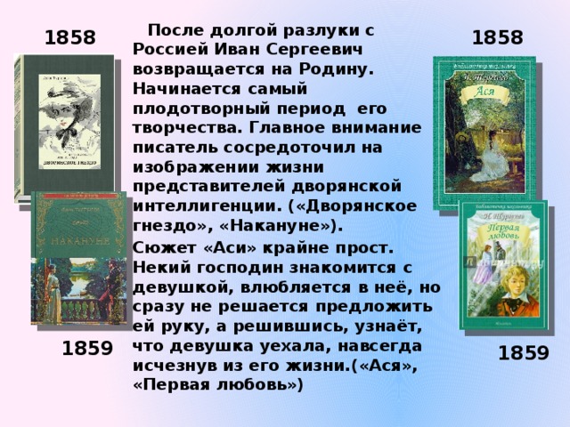  После долгой разлуки с Россией Иван Сергеевич возвращается на Родину. Начинается самый плодотворный период его творчества. Главное внимание писатель сосредоточил на изображении жизни представителей дворянской интеллигенции. («Дворянское гнездо», «Накануне»). Сюжет «Аси» крайне прост. Некий господин знакомится с девушкой, влюбляется в неё, но сразу не решается предложить ей руку, а решившись, узнаёт, что девушка уехала, навсегда исчезнув из его жизни.(«Ася», «Первая любовь») 1858 1858 1859 1859 