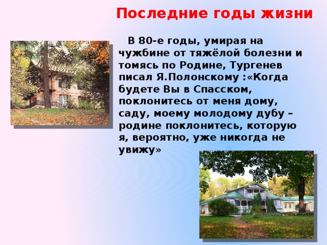 Последние годы жизни  В 80-е годы, умирая на чужбине от тяжёлой болезни и томясь по Родине, Тургенев писал Я.Полонскому :«Когда будете Вы в Спасском, поклонитесь от меня дому, саду, моему молодому дубу – родине поклонитесь, которую я, вероятно, уже никогда не увижу» 