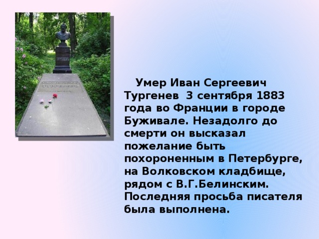 Умер Иван Сергеевич Тургенев 3 сентября 1883 года во Франции в городе Буживале. Незадолго до смерти он высказал пожелание быть похороненным в Петербурге, на Волковском кладбище, рядом с В.Г.Белинским. Последняя просьба писателя была выполнена. 