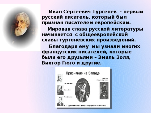  Иван Сергеевич Тургенев - первый русский писатель, который был признан писателем европейским.  Мировая слава русской литературы начинается с общеевропейской славы тургеневских произведений.  Благодаря ему мы узнали многих французских писателей, которые были его друзьями – Эмиль Золя, Виктор Гюго и другие. 