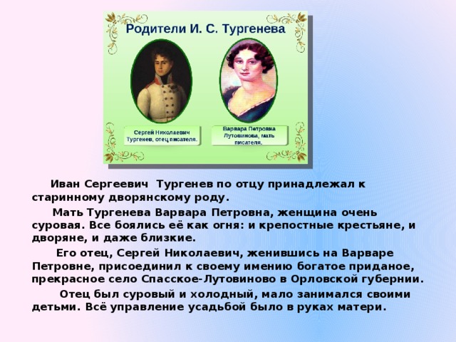  Иван Сергеевич Тургенев по отцу принадлежал к старинному дворянскому роду.  Мать Тургенева Варвара Петровна, женщина очень суровая. Все боялись её как огня: и крепостные крестьяне, и дворяне, и даже близкие.  Его отец, Сергей Николаевич, женившись на Варваре Петровне, присоединил к своему имению богатое приданое, прекрасное село Спасское-Лутовиново в Орловской губернии.  Отец был суровый и холодный, мало занимался своими детьми. Всё управление усадьбой было в руках матери. 