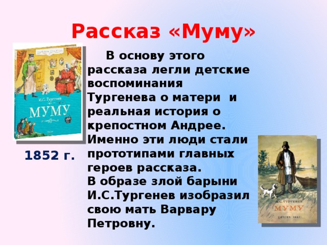Рассказ «Муму»  В основу этого рассказа легли детские воспоминания Тургенева о матери и реальная история о крепостном Андрее. Именно эти люди стали прототипами главных героев рассказа. В образе злой барыни И.С.Тургенев изобразил свою мать Варвару Петровну. 1852 г. 