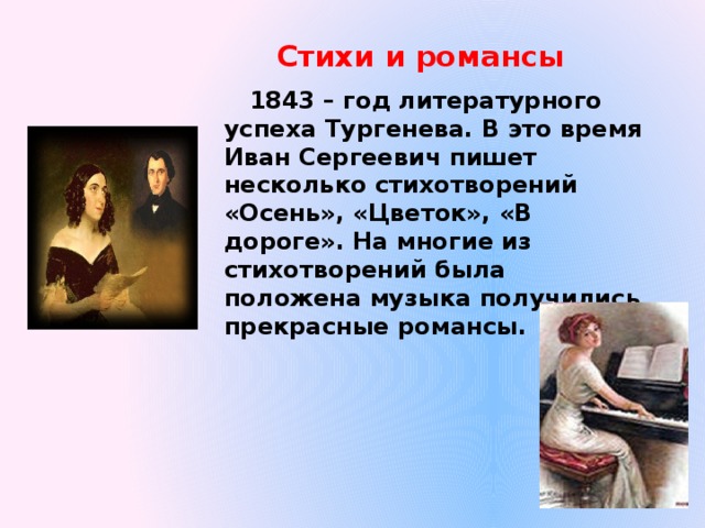 Стихи и романсы  1843 – год литературного успеха Тургенева. В это время Иван Сергеевич пишет несколько стихотворений «Осень», «Цветок», «В дороге». На многие из стихотворений была положена музыка получились прекрасные романсы. 