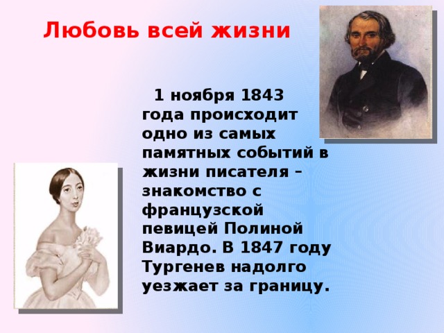 Любовь всей жизни  1 ноября 1843 года происходит одно из самых памятных событий в жизни писателя – знакомство с французской певицей Полиной Виардо. В 1847 году Тургенев надолго уезжает за границу. 
