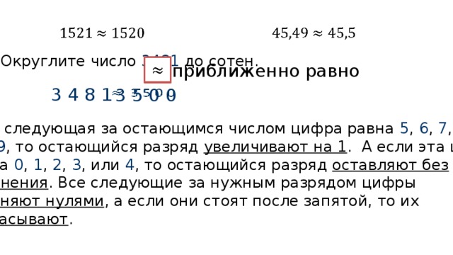         Округлите число 3481 до сотен.   приближенно равно 3 4 8 1 3 5 0 0   Если следующая за остающимся числом цифра равна 5 , 6 , 7 , 8 , или 9 , то остающийся разряд увеличивают на 1 . А если эта цифра равна 0 , 1 , 2 , 3 , или 4 , то остающийся разряд оставляют без  изменения . Все следующие за нужным разрядом цифры заменяют нулями , а если они стоят после запятой, то их отбрасывают . 