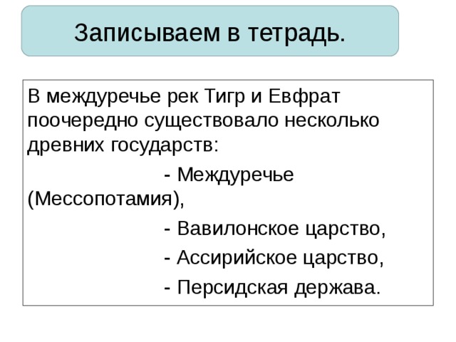 Записываем в тетрадь. В междуречье рек Тигр и Евфрат поочередно существовало несколько древних государств:    - Междуречье (Мессопотамия),    - Вавилонское царство,    - Ассирийское царство,    - Персидская держава. 