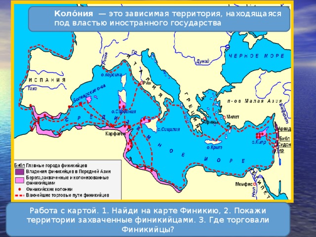 Коло́ния  — это зависимая территория, находящаяся под властью иностранного государства Работа с картой. 1. Найди на карте Финикию, 2. Покажи территории захваченные финикийцами. 3. Где торговали Финикийцы? 