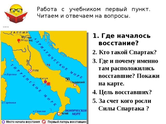  Работа с учебником первый пункт. Читаем и отвечаем на вопросы. 1. Где началось восстание? 2. Кто такой Спартак? 3. Где и почему именно там расположились восставшие? Покажи на карте. 4. Цель восставших? 5. За счет кого росли Силы Спартака ?  