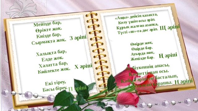 Мейізде бар, Өрікте жоқ. Халықта бар, Киізде бар, Елде жоқ. Екі тіреу, Сырмақта жоқ. Халатта бар, Басы біреу. «Ащы» дейсің қазақта, Көйлекте жоқ. Келу үшін осы әріп.  Құрық жалғап азапқа, З әріпі Түсті «ш»-ға дос әріп. Х әріпі П әріпі Щ әріпі Өмірде жоқ, Ас біткеннің анасы, Өңірде бар. Ң әріпі Қасиетті нан осы. Ауырда жоқ, Н әріпі Жеңілде бар. Қайсы әріптен басталып, Аяқталған қарашы. . 