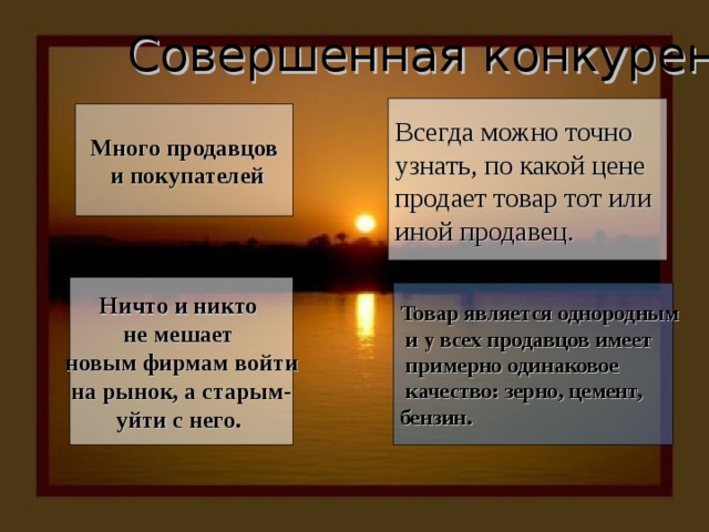 Совершенная конкуренция Всегда можно точно узнать, по какой цене продает товар тот или иной продавец. Много продавцов  и покупателей Ничто и никто не мешает новым фирмам войти на рынок, а старым- уйти с него. Товар является однородным  и у всех продавцов имеет  примерно одинаковое  качество: зерно, цемент, бензин. 