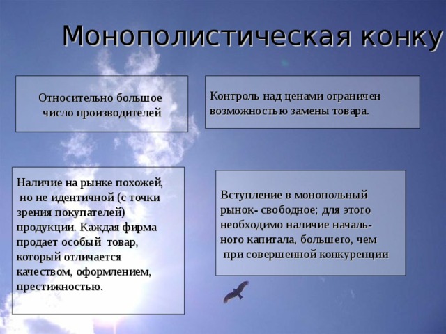 Монополистическая конкуренция Относительно большое число производителей Контроль над ценами ограничен возможностью замены товара. Наличие на рынке похожей,  но не идентичной (с точки зрения покупателей) продукции. Каждая фирма продает особый товар, который отличается качеством, оформлением, престижностью. Вступление в монопольный рынок- свободное; для этого необходимо наличие началь- ного капитала, большего, чем  при совершенной конкуренции 